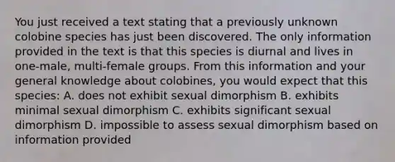 You just received a text stating that a previously unknown colobine species has just been discovered. The only information provided in the text is that this species is diurnal and lives in one-male, multi-female groups. From this information and your general knowledge about colobines, you would expect that this species: A. does not exhibit sexual dimorphism B. exhibits minimal sexual dimorphism C. exhibits significant sexual dimorphism D. impossible to assess sexual dimorphism based on information provided