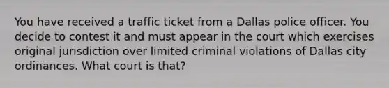 You have received a traffic ticket from a Dallas police officer. You decide to contest it and must appear in the court which exercises original jurisdiction over limited criminal violations of Dallas city ordinances. What court is that?