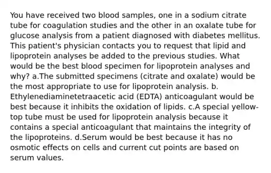 You have received two blood samples, one in a sodium citrate tube for coagulation studies and the other in an oxalate tube for glucose analysis from a patient diagnosed with diabetes mellitus. This patient's physician contacts you to request that lipid and lipoprotein analyses be added to the previous studies. What would be the best blood specimen for lipoprotein analyses and why? a.​The submitted specimens (citrate and oxalate) would be the most appropriate to use for lipoprotein analysis. b.​Ethylenediaminetetraacetic acid (EDTA) anticoagulant would be best because it inhibits the oxidation of lipids. c.​A special yellow-top tube must be used for lipoprotein analysis because it contains a special anticoagulant that maintains the integrity of the lipoproteins. d.​Serum would be best because it has no osmotic effects on cells and current cut points are based on serum values.