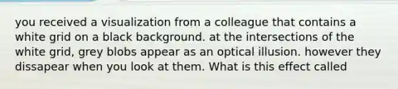 you received a visualization from a colleague that contains a white grid on a black background. at the intersections of the white grid, grey blobs appear as an optical illusion. however they dissapear when you look at them. What is this effect called