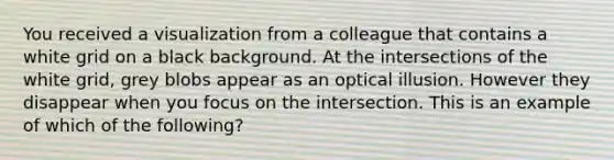 You received a visualization from a colleague that contains a white grid on a black background. At the intersections of the white grid, grey blobs appear as an optical illusion. However they disappear when you focus on the intersection. This is an example of which of the following?