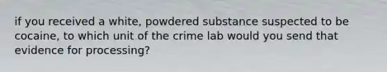 if you received a white, powdered substance suspected to be cocaine, to which unit of the crime lab would you send that evidence for processing?