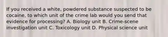 If you received a white, powdered substance suspected to be cocaine, to which unit of the crime lab would you send that evidence for processing? A. Biology unit B. Crime-scene investigation unit C. Toxicology unit D. Physical science unit