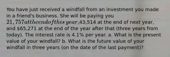 You have just received a windfall from an investment you made in a​ friend's business. She will be paying you 21,757 at the end of this​ year,43,514 at the end of next​ year, and 65,271 at the end of the year after that​ (three years from​ today). The interest rate is 4.1% per year. a. What is the present value of your​ windfall? b. What is the future value of your windfall in three years​ (on the date of the last​ payment)?