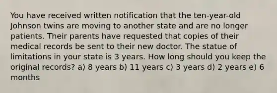 You have received written notification that the ten-year-old Johnson twins are moving to another state and are no longer patients. Their parents have requested that copies of their medical records be sent to their new doctor. The statue of limitations in your state is 3 years. How long should you keep the original records? a) 8 years b) 11 years c) 3 years d) 2 years e) 6 months