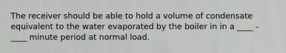 The receiver should be able to hold a volume of condensate equivalent to the water evaporated by the boiler in in a ____ - ____ minute period at normal load.