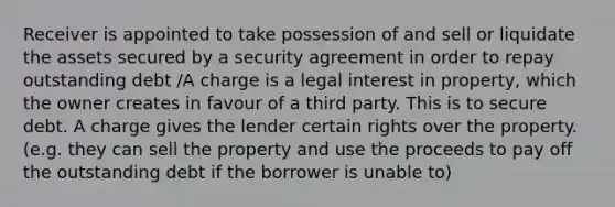 Receiver is appointed to take possession of and sell or liquidate the assets secured by a security agreement in order to repay outstanding debt /A charge is a legal interest in property, which the owner creates in favour of a third party. This is to secure debt. A charge gives the lender certain rights over the property. (e.g. they can sell the property and use the proceeds to pay off the outstanding debt if the borrower is unable to)