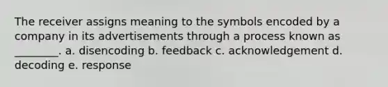 The receiver assigns meaning to the symbols encoded by a company in its advertisements through a process known as ________. a. disencoding b. feedback c. acknowledgement d. decoding e. response