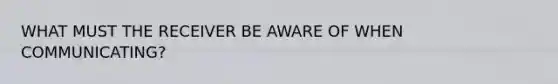 WHAT MUST THE RECEIVER BE AWARE OF WHEN COMMUNICATING?