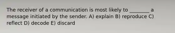 The receiver of a communication is most likely to ________ a message initiated by the sender. A) explain B) reproduce C) reflect D) decode E) discard