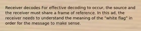 Receiver decodes For effective decoding to occur, the source and the receiver must share a frame of reference. In this ad, the receiver needs to understand the meaning of the "white flag" in order for the message to make sense.