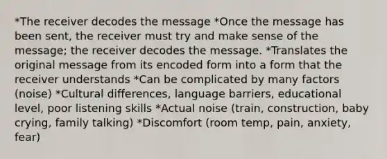 *The receiver decodes the message *Once the message has been sent, the receiver must try and make sense of the message; the receiver decodes the message. *Translates the original message from its encoded form into a form that the receiver understands *Can be complicated by many factors (noise) *Cultural differences, language barriers, educational level, poor listening skills *Actual noise (train, construction, baby crying, family talking) *Discomfort (room temp, pain, anxiety, fear)