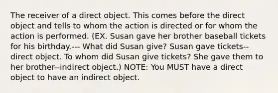 The receiver of a direct object. This comes before the direct object and tells to whom the action is directed or for whom the action is performed. (EX. Susan gave her brother baseball tickets for his birthday.--- What did Susan give? Susan gave tickets--direct object. To whom did Susan give tickets? She gave them to her brother--indirect object.) NOTE: You MUST have a direct object to have an indirect object.