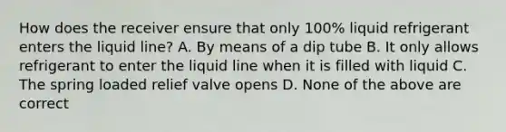 How does the receiver ensure that only 100% liquid refrigerant enters the liquid line? A. By means of a dip tube B. It only allows refrigerant to enter the liquid line when it is filled with liquid C. The spring loaded relief valve opens D. None of the above are correct