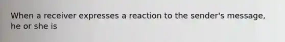 When a receiver expresses a reaction to the sender's message, he or she is