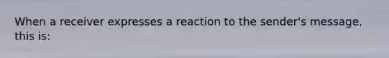 When a receiver expresses a reaction to the sender's message, this is: