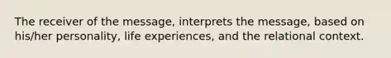 The receiver of the message, interprets the message, based on his/her personality, life experiences, and the relational context.