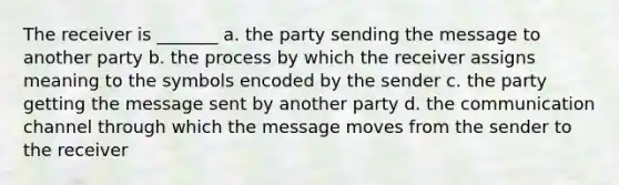 The receiver is _______ a. the party sending the message to another party b. the process by which the receiver assigns meaning to the symbols encoded by the sender c. the party getting the message sent by another party d. the communication channel through which the message moves from the sender to the receiver