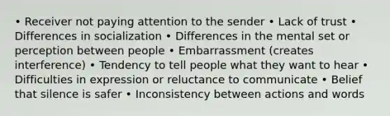 • Receiver not paying attention to the sender • Lack of trust • Differences in socialization • Differences in the mental set or perception between people • Embarrassment (creates interference) • Tendency to tell people what they want to hear • Difficulties in expression or reluctance to communicate • Belief that silence is safer • Inconsistency between actions and words