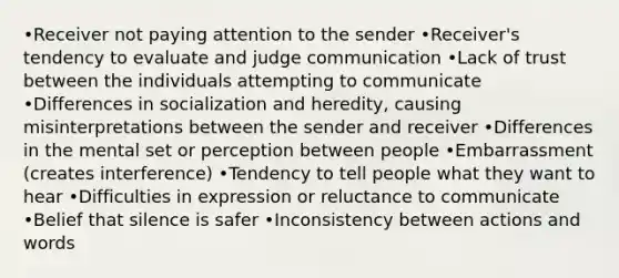 •Receiver not paying attention to the sender •Receiver's tendency to evaluate and judge communication •Lack of trust between the individuals attempting to communicate •Differences in socialization and heredity, causing misinterpretations between the sender and receiver •Differences in the mental set or perception between people •Embarrassment (creates interference) •Tendency to tell people what they want to hear •Difficulties in expression or reluctance to communicate •Belief that silence is safer •Inconsistency between actions and words