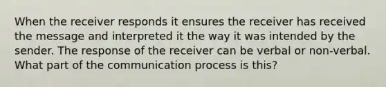 When the receiver responds it ensures the receiver has received the message and interpreted it the way it was intended by the sender. The response of the receiver can be verbal or non-verbal. What part of <a href='https://www.questionai.com/knowledge/kTysIo37id-the-communication-process' class='anchor-knowledge'>the communication process</a> is this?