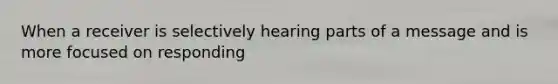 When a receiver is selectively hearing parts of a message and is more focused on responding