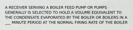 A RECEIVER SERVING A BOILER FEED PUMP OR PUMPS GENERALLY IS SELECTED TO HOLD A VOLUME EQUIVALENT TO THE CONDENSATE EVAPORATED BY THE BOILER OR BOILERS IN A ___ MINUTE PERIOD AT THE NORMAL FIRING RATE OF THE BOILER