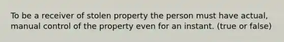 To be a receiver of stolen property the person must have actual, manual control of the property even for an instant. (true or false)