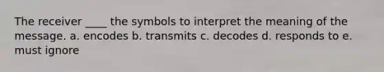 The receiver ____ the symbols to interpret the meaning of the message. a. encodes b. transmits c. decodes d. responds to e. must ignore