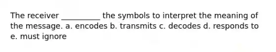 The receiver __________ the symbols to interpret the meaning of the message. a. encodes b. transmits c. decodes d. responds to e. must ignore