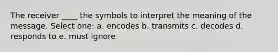 The receiver ____ the symbols to interpret the meaning of the message. Select one: a. encodes b. transmits c. decodes d. responds to e. must ignore