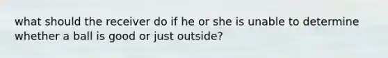 what should the receiver do if he or she is unable to determine whether a ball is good or just outside?