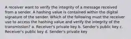 A receiver want to verify the integrity of a message received from a sender. A hashing value is contained within the digital signature of the sender. Which of the following must the receiver use to access the hashing value and verify the integrity of the transmission? a. Receiver's private key b. Sender's public key c. Receiver's public key d. Sender's private key