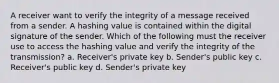 A receiver want to verify the integrity of a message received from a sender. A hashing value is contained within the digital signature of the sender. Which of the following must the receiver use to access the hashing value and verify the integrity of the transmission? a. Receiver's private key b. Sender's public key c. Receiver's public key d. Sender's private key