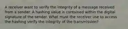 A receiver want to verify the integrity of a message received from a sender. A hashing value is contained within the digital signature of the sender. What must the receiver use to access the hashing verify the integrity of the transmission?