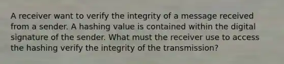 A receiver want to verify the integrity of a message received from a sender. A hashing value is contained within the digital signature of the sender. What must the receiver use to access the hashing verify the integrity of the transmission?