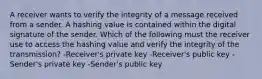 A receiver wants to verify the integrity of a message received from a sender. A hashing value is contained within the digital signature of the sender. Which of the following must the receiver use to access the hashing value and verify the integrity of the transmission? -Receiver's private key -Receiver's public key -Sender's private key -Sender's public key