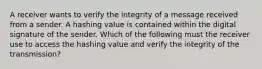 A receiver wants to verify the integrity of a message received from a sender. A hashing value is contained within the digital signature of the sender. Which of the following must the receiver use to access the hashing value and verify the integrity of the transmission?