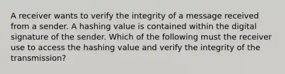 A receiver wants to verify the integrity of a message received from a sender. A hashing value is contained within the digital signature of the sender. Which of the following must the receiver use to access the hashing value and verify the integrity of the transmission?