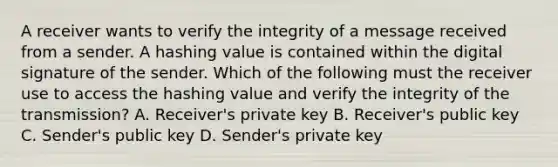 A receiver wants to verify the integrity of a message received from a sender. A hashing value is contained within the digital signature of the sender. Which of the following must the receiver use to access the hashing value and verify the integrity of the transmission? A. Receiver's private key B. Receiver's public key C. Sender's public key D. Sender's private key