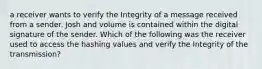 a receiver wants to verify the Integrity of a message received from a sender. Josh and volume is contained within the digital signature of the sender. Which of the following was the receiver used to access the hashing values and verify the Integrity of the transmission?