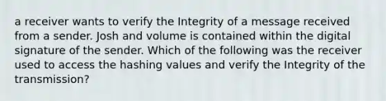 a receiver wants to verify the Integrity of a message received from a sender. Josh and volume is contained within the digital signature of the sender. Which of the following was the receiver used to access the hashing values and verify the Integrity of the transmission?