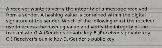 A receiver wants to verify the integrity of a message received from a sender. A hashing value is contained within the digital signature of the sender. Which of the following must the receiver use to access the hashing value and verify the integrity of the transmission? A.)Sender's private key B.)Receiver's private key C.) Receiver's public key D.)Sender's public key