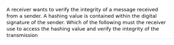 A receiver wants to verify the integrity of a message received from a sender. A hashing value is contained within the digital signature of the sender. Which of the following must the receiver use to access the hashing value and verify the integrity of the transmission