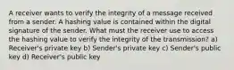 A receiver wants to verify the integrity of a message received from a sender. A hashing value is contained within the digital signature of the sender. What must the receiver use to access the hashing value to verify the integrity of the transmission? a) Receiver's private key b) Sender's private key c) Sender's public key d) Receiver's public key