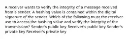 A receiver wants to verify the integrity of a message received from a sender. A hashing value is contained within the digital signature of the sender. Which of the following must the receiver use to access the hashing value and verify the integrity of the transmission? Sender's public key Receiver's public key Sender's private key Receiver's private key