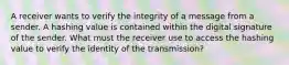 A receiver wants to verify the integrity of a message from a sender. A hashing value is contained within the digital signature of the sender. What must the receiver use to access the hashing value to verify the identity of the transmission?