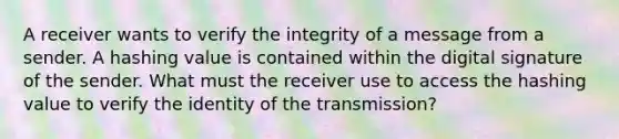 A receiver wants to verify the integrity of a message from a sender. A hashing value is contained within the digital signature of the sender. What must the receiver use to access the hashing value to verify the identity of the transmission?