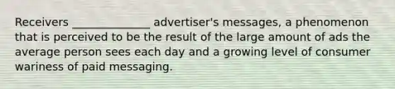 Receivers ______________ advertiser's messages, a phenomenon that is perceived to be the result of the large amount of ads the average person sees each day and a growing level of consumer wariness of paid messaging.