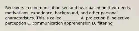 Receivers in communication see and hear based on their​ needs, motivations,​ experience, background, and other personal characteristics. This is called​ ________. A. projection B. selective perception C. communication apprehension D. filtering